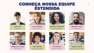 CONHEÇA NOSSA EQUIPE
ESTENDIDA
CECIL LIMA
Presidente
DOMINIQUE OLIVEIRA
VP de Produto
LARA CARDOSO
Diretor Executivo
MICA PEREIRA
Estrategista de SEO
GABRIELLE GONÇALVES
Diretor de Operações
CRIS BARROS
Designer de Produto
HENRIQUE CUNHA
VP de Marketing
ALBERTO RAMOS
Desenvolvedor de Conteúdo
9
 
