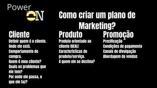Power
O
N Como criar um plano de
Marketing?
Cliente
Definir quem é o cliente.
Onde ele está.
Comportamento de
compra.
Quem é meu cliente?
Quais os problemas que
ele tem?
Por onde ele passa, o
que ele faz?
Produto
Produto orientado ao
cliente IDEAL!
Características do
produto/serviço.
A quem ele se destina?
Promoção
Precificação
Condições de pagamento
Canais de divulgação
Abordagem de vendas
 