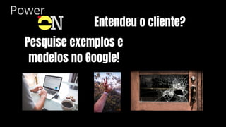 Power
O
N Entendeu o cliente?
Pesquise exemplos e
modelos no Google!
 