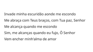 Invade minha escuridão aonde me escondo
Me abraça com Teus braços, com Tua paz, Senhor
Me alcança quando me escondo
Sim, me alcanças quando eu fujo, Ô Senhor
Vem encher minh'alma de amor
 