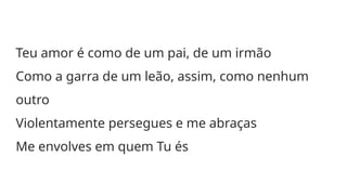 Teu amor é como de um pai, de um irmão
Como a garra de um leão, assim, como nenhum
outro
Violentamente persegues e me abraças
Me envolves em quem Tu és
 