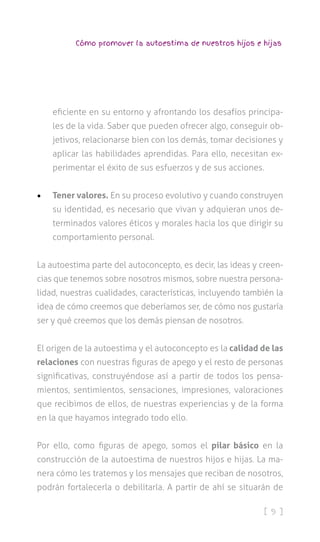 [ 9 ]
Cómo promover la autoestima de nuestros hijos e hijas
eficiente en su entorno y afrontando los desafíos principa-
les de la vida. Saber que pueden ofrecer algo, conseguir ob-
jetivos, relacionarse bien con los demás, tomar decisiones y
aplicar las habilidades aprendidas. Para ello, necesitan ex-
perimentar el éxito de sus esfuerzos y de sus acciones.
•	 Tener valores. En su proceso evolutivo y cuando construyen
su identidad, es necesario que vivan y adquieran unos de-
terminados valores éticos y morales hacia los que dirigir su
comportamiento personal.
La autoestima parte del autoconcepto, es decir, las ideas y creen-
cias que tenemos sobre nosotros mismos, sobre nuestra persona-
lidad, nuestras cualidades, características, incluyendo también la
idea de cómo creemos que deberíamos ser, de cómo nos gustaría
ser y qué creemos que los demás piensan de nosotros.
El origen de la autoestima y el autoconcepto es la calidad de las
relaciones con nuestras figuras de apego y el resto de personas
significativas, construyéndose así a partir de todos los pensa-
mientos, sentimientos, sensaciones, impresiones, valoraciones
que recibimos de ellos, de nuestras experiencias y de la forma
en la que hayamos integrado todo ello.
Por ello, como figuras de apego, somos el pilar básico en la
construcción de la autoestima de nuestros hijos e hijas. La ma-
nera cómo les tratemos y los mensajes que reciban de nosotros,
podrán fortalecerla o debilitarla. A partir de ahí se situarán de
 
