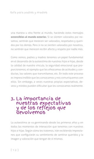 [ 1 0 ]
Guía para padres y madres
una manera u otra frente al mundo, haciendo estos mensajes
extensibles al mundo exterior. Si se sienten valorados por no-
sotros, sentirán que merecen ser valorados, respetados y queri-
dos por los demás. Pero si no se sienten valorados por nosotros,
no sentirán que merecen recibir afecto y respeto por nadie más.
Como vemos, padres y madres tenemos un papel fundamental
en el desarrollo de la autoestima de nuestros hijos e hijas, desde
la calidad de nuestro vínculo, la seguridad emocional que pro-
porcionemos, el ejemplo que les ofrezcamos de actitudes y con-
ductas, los valores que transmitamos, etc. En todo este proceso
es imprescindible que les conozcamos y nos comuniquemos con
ellos. Sin embargo, a veces nuestras propias expectativas, de-
seos y miedos pueden dificultar que les conozcamos realmente.
3. La importancia de
nuestras expectativas
y de los reflejos que
devolvemos
La autoestima se va germinando desde los primeros años y en
todos los momentos de interacción que tenemos con nuestros
hijos e hijas. Según cómo les tratemos, irán recibiendo impresio-
nes que configurarán su sentimiento de sentirse queridos y la
imagen y valoración que tengan de sí mismos.
 