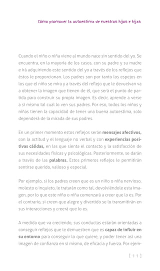 [ 1 1 ]
Cómo promover la autoestima de nuestros hijos e hijas
Cuando el niño o niña viene al mundo nace sin sentido del yo. Se
encuentra, en la mayoría de los casos, con su padre y su madre
e irá adquiriendo este sentido del yo a través de los reflejos que
éstos le proporcionan. Los padres son por tanto los espejos en
los que el niño se mira y a través del reflejo que le devuelvan va
a obtener la imagen que tienen de él, que será el punto de par-
tida para construir su propia imagen. Es decir, aprende a verse
a sí mismo tal cual lo ven sus padres. Por eso, todos los niños y
niñas tienen la capacidad de tener una buena autoestima, solo
dependerá de la mirada de sus padres.
En un primer momento estos reflejos serán mensajes afectivos,
con la actitud y el lenguaje no verbal y con experiencias posi-
tivas cálidas, en las que sienta el contacto y la satisfacción de
sus necesidades físicas y psicológicas. Posteriormente, se darán
a través de las palabras. Estos primeros reflejos le permitirán
sentirse querido, valioso y especial.
Por ejemplo, si los padres creen que es un niño o niña nervioso,
molesto o inquieto, le tratarán como tal, devolviéndole esta ima-
gen, por lo que este niño o niña comenzará a creer que lo es. Por
el contrario, si creen que alegre y divertido se lo transmitirán en
sus interacciones y creerá que lo es.
A medida que va creciendo, sus conductas estarán orientadas a
conseguir reflejos que le demuestren que es capaz de influir en
su entorno para conseguir lo que quiere, y poder tener así una
imagen de confianza en sí mismo, de eficacia y fuerza. Por ejem-
 
