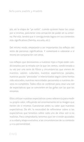 [ 1 2 ]
Guía para padres y madres
plo, en la etapa de “yo solito”, cuando quieren hacer las cosas
por sí mismos, para tener esta sensación de poder en su entor-
no. Por ello, tendrá que ir consiguiendo logros en sus contextos
más significativos (familia, escuela, etc.).
Del mismo modo, empezarán a ser importantes los reflejos del
resto de personas significativas. Y comenzará a valorarse a sí
mismo en comparación con otros.
Los reflejos que devolvemos a nuestros hijos e hijas están con-
dicionados por la mirada con la que les vemos, condicionada a
su vez por una serie de filtros y circunstancias que vienen de
nuestros valores culturales, nuestras experiencias pasadas,
nuestras pautas “prestadas” e interiorizadas según cómo hemos
sido educados, nuestras necesidades personales o nuestros de-
seos no cumplidos. Todos ellos se combinan para crear una red
de expectativas que se convierten en las gafas con las que les
miramos.
Ellos utilizan nuestras expectativas como referencia para medir
su propio valor, influyendo así enormemente en la imagen que
tienen de sí mismos. Cuestionan antes su valor que nuestras
expectativas. De ahí, la necesidad de reflexionar sobre si las
expectativas que tenemos sobre cada uno de ellos son o no
realistas. Para comprobarlo, tenemos que ver si están ajustadas
a su edad y etapa evolutiva, a las circunstancias de su contexto
y a su personalidad.
 