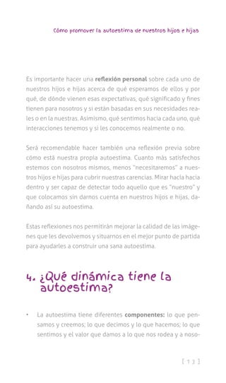 [ 1 3 ]
Cómo promover la autoestima de nuestros hijos e hijas
Es importante hacer una reflexión personal sobre cada uno de
nuestros hijos e hijas acerca de qué esperamos de ellos y por
qué, de dónde vienen esas expectativas, qué significado y fines
tienen para nosotros y si están basadas en sus necesidades rea-
les o en la nuestras. Asimismo, qué sentimos hacia cada uno, qué
interacciones tenemos y si les conocemos realmente o no.
Será recomendable hacer también una reflexión previa sobre
cómo está nuestra propia autoestima. Cuanto más satisfechos
estemos con nosotros mismos, menos “necesitaremos” a nues-
tros hijos e hijas para cubrir nuestras carencias. Mirar hacía hacia
dentro y ser capaz de detectar todo aquello que es “nuestro” y
que colocamos sin darnos cuenta en nuestros hijos e hijas, da-
ñando así su autoestima.
Estas reflexiones nos permitirán mejorar la calidad de las imáge-
nes que les devolvemos y situarnos en el mejor punto de partida
para ayudarles a construir una sana autoestima.
4. ¿Qué dinámica tiene la
autoestima?
•	 La autoestima tiene diferentes componentes: lo que pen-
samos y creemos; lo que decimos y lo que hacemos; lo que
sentimos y el valor que damos a lo que nos rodea y a noso-
 