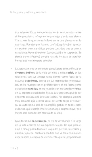 [ 1 4 ]
Guía para padres y madres
tros mismos. Estos componentes están relacionados entre
sí. Lo que pienso influye en lo que hago y en lo que siento.
Y a su vez, lo que siento influye en lo que pienso y en lo
que hago. Por ejemplo, Juan no confía (cognitivo) en aprobar
un examen de matemáticas porque considera que es un mal
estudiante. Hace el examen (conductual) y lo suspende. Se
siente triste (afectivo) porque ha sido incapaz de aprobar.
Piensa que no sirve para estudiar.
•	 La autoestima es un concepto global, pero se manifiesta en
diversos ámbitos de la vida del niño o niña: social, en las
relaciones con sus amigos tanto dentro como fuera de la
escuela; académica, acerca de sus habilidades intelectua-
les, en su relación con el profesorado y en su faceta como
estudiante; familiar, en su relación con su familia; y física,
en su aspecto o cualidades físicas. La autoestima puede ser
diferente en cada una de estas facetas. Por ejemplo, un niño
muy brillante que a nivel social se siente torpe o vicever-
sa. La autoestima será la valoración global en todos estos
aspectos, que estarán interrelacionados, cuanto mayor sea,
mayor será en todas las facetas de su vida.
•	 La autoestima no se hereda, se va desarrollando a lo largo
de la vida a través de las experiencias por las que pasa el
niño o niña y por la forma en la que las percibe, interpreta y
elabora, y puede cambiar a medida que va teniendo nuevas
experiencias o etapas de crecimiento que le proporcionan
 