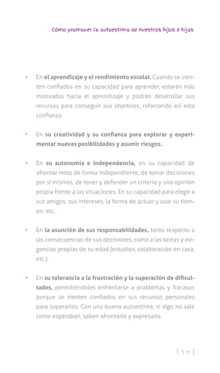 [ 1 7 ]
Cómo promover la autoestima de nuestros hijos e hijas
•	 En el aprendizaje y el rendimiento escolar. Cuando se sien-
ten confiados en su capacidad para aprender, estarán más
motivados hacia el aprendizaje y podrán desarrollar sus
recursos para conseguir sus objetivos, reforzando así esta
confianza.
•	 En su creatividad y su confianza para explorar y experi-
mentar nuevas posibilidades y asumir riesgos.
•	 En su autonomía e independencia, en su capacidad de
afrontar retos de forma independiente, de tomar decisiones
por sí mismos, de tener y defender un criterio y una opinión
propia frente a las situaciones. En su capacidad para elegir a
sus amigos, sus intereses, la forma de actuar y usar su tiem-
po, etc.
•	 En la asunción de sus responsabilidades, tanto respecto a
las consecuencias de sus decisiones, como a las tareas y exi-
gencias propias de su edad (estudios, colaboración en casa,
etc.).
•	 En su tolerancia a la frustración y la superación de dificul-
tades, permitiéndoles enfrentarse a problemas y fracasos
porque se sienten confiados en sus recursos personales
para superarlos. Con una buena autoestima, si algo no sale
como esperaban, saben afrontarlo y expresarlo.
 