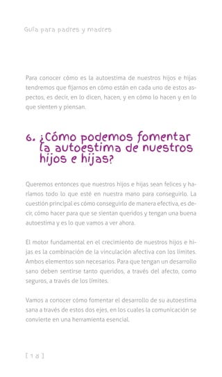 [ 1 8 ]
Guía para padres y madres
Para conocer cómo es la autoestima de nuestros hijos e hijas
tendremos que fijarnos en cómo están en cada uno de estos as-
pectos, es decir, en lo dicen, hacen, y en cómo lo hacen y en lo
que sienten y piensan.
6. ¿Cómo podemos fomentar
la autoestima de nuestros
hijos e hijas?
Queremos entonces que nuestros hijos e hijas sean felices y ha-
ríamos todo lo que esté en nuestra mano para conseguirlo. La
cuestión principal es cómo conseguirlo de manera efectiva, es de-
cir, cómo hacer para que se sientan queridos y tengan una buena
autoestima y es lo que vamos a ver ahora.
El motor fundamental en el crecimiento de nuestros hijos e hi-
jas es la combinación de la vinculación afectiva con los límites.
Ambos elementos son necesarios. Para que tengan un desarrollo
sano deben sentirse tanto queridos, a través del afecto, como
seguros, a través de los límites.
Vamos a conocer cómo fomentar el desarrollo de su autoestima
sana a través de estos dos ejes, en los cuales la comunicación se
convierte en una herramienta esencial.
 