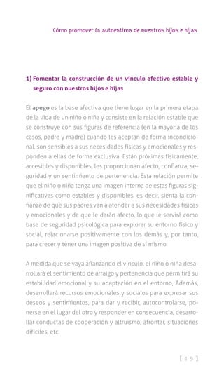[ 1 9 ]
Cómo promover la autoestima de nuestros hijos e hijas
1) Fomentar la construcción de un vínculo afectivo estable y
seguro con nuestros hijos e hijas
El apego es la base afectiva que tiene lugar en la primera etapa
de la vida de un niño o niña y consiste en la relación estable que
se construye con sus figuras de referencia (en la mayoría de los
casos, padre y madre) cuando les aceptan de forma incondicio-
nal, son sensibles a sus necesidades físicas y emocionales y res-
ponden a ellas de forma exclusiva. Están próximas físicamente,
accesibles y disponibles, les proporcionan afecto, confianza, se-
guridad y un sentimiento de pertenencia. Esta relación permite
que el niño o niña tenga una imagen interna de estas figuras sig-
nificativas como estables y disponibles, es decir, sienta la con-
fianza de que sus padres van a atender a sus necesidades físicas
y emocionales y de que le darán afecto, lo que le servirá como
base de seguridad psicológica para explorar su entorno físico y
social, relacionarse positivamente con los demás y, por tanto,
para crecer y tener una imagen positiva de sí mismo.
A medida que se vaya afianzando el vínculo, el niño o niña desa-
rrollará el sentimiento de arraigo y pertenencia que permitirá su
estabilidad emocional y su adaptación en el entorno, Además,
desarrollará recursos emocionales y sociales para expresar sus
deseos y sentimientos, para dar y recibir, autocontrolarse, po-
nerse en el lugar del otro y responder en consecuencia, desarro-
llar conductas de cooperación y altruismo, afrontar, situaciones
difíciles, etc.
 