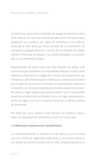 [ 2 0 ]
Guía para padres y madres
En definitiva, esta primera relación de apego permitirá al niño o
niña obtener los recursos necesarios para crecer de forma sana,
adaptarse a su medio y ser capaz de enfrentarse a las dificul-
tades de la vida. Será, por tanto, la base de su autoestima. Se
conseguirá progresivamente a través de un entorno de cálido,
sólido y firme que se adapte a sus particularidades y necesida-
des en sus diferentes etapas.
Dependiendo de cómo haya sido esta relación de apego y de
cómo se hayan satisfecho las necesidades básicas, el niño o niña
tendrá una valoración e imagen de sí mismo, de las personas sig-
nificativas y del entorno que le rodea que condicionará la forma
que tengan de situarse en el mundo, sus expectativas respecto a
los demás y su forma de relacionarse. Es decir, podrá ver el mun-
do como un lugar seguro que puede explorar y en el que puede
encontrar el afecto de los demás; como un lugar amenazante o
como un lugar en el que no espera encontrar el afecto y apoyo
de los demás.
Por todo ello, para construir este vínculo con nuestros hijos e
hijas, los aspectos más relevantes a tener en cuenta son:
1.1 Demostrar nuestro amor incondicional
La incondicionalidad es nuestra función básica y es la fuente
que les nutrirá de seguridad emocional y una buena autoesti-
ma desde las primeras etapas de su vida, fundamental para un
 