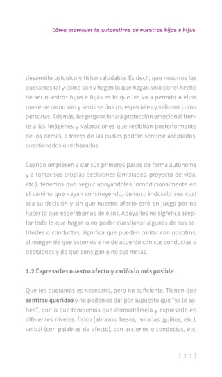 [ 2 1 ]
Cómo promover la autoestima de nuestros hijos e hijas
desarrollo psíquico y físico saludable. Es decir, que nosotros les
queramos tal y como son y hagan lo que hagan solo por el hecho
de ser nuestros hijos e hijas es lo que les va a permitir a ellos
quererse como son y sentirse únicos, especiales y valiosos como
personas. Además, les proporcionará protección emocional fren-
te a las imágenes y valoraciones que recibirán posteriormente
de los demás, a través de las cuales podrán sentirse aceptados,
cuestionados o rechazados.
Cuando empiecen a dar sus primeros pasos de forma autónoma
y a tomar sus propias decisiones (amistades, proyecto de vida,
etc.), tenemos que seguir apoyándoles incondicionalmente en
el camino que vayan construyendo, demostrándoselo sea cual
sea su decisión y sin que nuestro afecto esté en juego por no
hacer lo que esperábamos de ellos. Apoyarles no significa acep-
tar todo lo que hagan o no poder cuestionar algunas de sus ac-
titudes o conductas, significa que pueden contar con nosotros,
al margen de que estemos o no de acuerdo con sus conductas o
decisiones y de que consigan o no sus metas.
1.2 Expresarles nuestro afecto y cariño lo más posible
Que les queramos es necesario, pero no suficiente. Tienen que
sentirse queridos y no podemos dar por supuesto que “ya lo sa-
ben”, por lo que tendremos que demostrárselo y expresarlo en
diferentes niveles: físico (abrazos, besos, miradas, guiños, etc.),
verbal (con palabras de afecto), con acciones o conductas, etc.
 