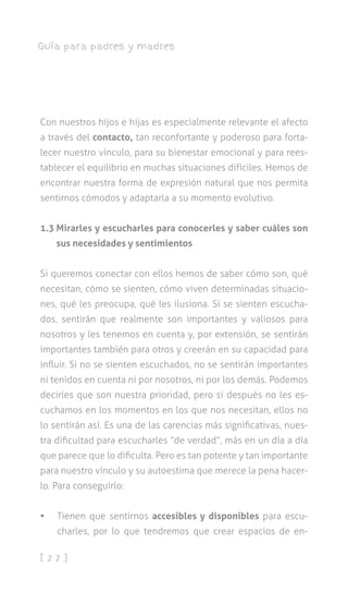 [ 2 2 ]
Guía para padres y madres
Con nuestros hijos e hijas es especialmente relevante el afecto
a través del contacto, tan reconfortante y poderoso para forta-
lecer nuestro vínculo, para su bienestar emocional y para rees-
tablecer el equilibrio en muchas situaciones difíciles. Hemos de
encontrar nuestra forma de expresión natural que nos permita
sentirnos cómodos y adaptarla a su momento evolutivo.
1.3 Mirarles y escucharles para conocerles y saber cuáles son
sus necesidades y sentimientos
Si queremos conectar con ellos hemos de saber cómo son, qué
necesitan, cómo se sienten, cómo viven determinadas situacio-
nes, qué les preocupa, qué les ilusiona. Si se sienten escucha-
dos, sentirán que realmente son importantes y valiosos para
nosotros y les tenemos en cuenta y, por extensión, se sentirán
importantes también para otros y creerán en su capacidad para
influir. Si no se sienten escuchados, no se sentirán importantes
ni tenidos en cuenta ni por nosotros, ni por los demás. Podemos
decirles que son nuestra prioridad, pero si después no les es-
cuchamos en los momentos en los que nos necesitan, ellos no
lo sentirán así. Es una de las carencias más significativas, nues-
tra dificultad para escucharles “de verdad”, más en un día a día
que parece que lo dificulta. Pero es tan potente y tan importante
para nuestro vínculo y su autoestima que merece la pena hacer-
lo. Para conseguirlo:
•	 Tienen que sentirnos accesibles y disponibles para escu-
charles, por lo que tendremos que crear espacios de en-
 