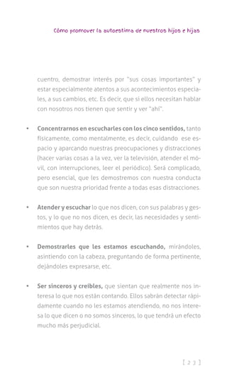 [ 2 3 ]
Cómo promover la autoestima de nuestros hijos e hijas
cuentro, demostrar interés por “sus cosas importantes” y
estar especialmente atentos a sus acontecimientos especia-
les, a sus cambios, etc. Es decir, que si ellos necesitan hablar
con nosotros nos tienen que sentir y ver “ahí”.
•	 Concentrarnos en escucharles con los cinco sentidos, tanto
físicamente, como mentalmente, es decir, cuidando ese es-
pacio y aparcando nuestras preocupaciones y distracciones
(hacer varias cosas a la vez, ver la televisión, atender el mó-
vil, con interrupciones, leer el periódico). Será complicado,
pero esencial, que les demostremos con nuestra conducta
que son nuestra prioridad frente a todas esas distracciones.
•	 Atender y escuchar lo que nos dicen, con sus palabras y ges-
tos, y lo que no nos dicen, es decir, las necesidades y senti-
mientos que hay detrás.
•	 Demostrarles que les estamos escuchando, mirándoles,
asintiendo con la cabeza, preguntando de forma pertinente,
dejándoles expresarse, etc.
•	 Ser sinceros y creíbles, que sientan que realmente nos in-
teresa lo que nos están contando. Ellos sabrán detectar rápi-
damente cuando no les estamos atendiendo, no nos intere-
sa lo que dicen o no somos sinceros, lo que tendrá un efecto
mucho más perjudicial.
 