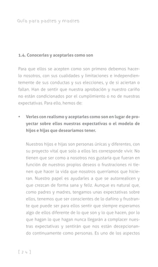 [ 2 4 ]
Guía para padres y madres
1.4. Conocerles y aceptarles como son
Para que ellos se acepten como son primero debemos hacer-
lo nosotros, con sus cualidades y limitaciones e independien-
temente de sus conductas y sus elecciones, y de si aciertan o
fallan. Han de sentir que nuestra aprobación y nuestro cariño
no están condicionados por el cumplimiento o no de nuestras
expectativas. Para ello, hemos de:
•	 Verles con realismo y aceptarles como son en lugar de pro-
yectar sobre ellos nuestras expectativas o el modelo de
hijos e hijas que desearíamos tener.
Nuestros hijos e hijas son personas únicas y diferentes, con
su proyecto vital que solo a ellos les corresponde vivir. No
tienen que ser como a nosotros nos gustaría que fueran en
función de nuestros propios deseos o frustraciones ni tie-
nen que hacer la vida que nosotros querríamos que hicie-
ran. Nuestro papel es ayudarles a que se autorrealicen y
que crezcan de forma sana y feliz. Aunque es natural que,
como padres y madres, tengamos unas expectativas sobre
ellos, tenemos que ser conscientes de lo dañino y frustran-
te que puede ser para ellos sentir que siempre esperamos
algo de ellos diferente de lo que son y lo que hacen, por lo
que hagan lo que hagan nunca llegarán a complacer nues-
tras expectativas y sentirán que nos están decepcionan-
do continuamente como personas. Es uno de los aspectos
 
