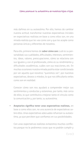 [ 2 5 ]
Cómo promover la autoestima de nuestros hijos e hijas
más dañinos en su autoestima. Por ello, hemos de cambiar
nuestra actitud, transformar nuestras expectativas iniciales
en expectativas realistas en base a como ellos son, en una
mirada realista que les vea como son y que les acepte como
personas únicas y diferentes de nosotros.
Para ello, primero hemos de saber cómo son: cuál es su per-
sonalidad, sus cualidades, dificultades, intereses, sentimien-
tos, ideas, valores, preocupaciones, cómo se relaciona con
sus iguales y con el profesorado, cómo es su rendimiento y
dificultades académicas, cuáles son sus reacciones, etc. En
muchas ocasiones nuestra mirada podría estar condicionada
por ver aquello que nosotros “queremos ver”, por nuestras
expectativas, deseos o miedos, lo que nos dificultaría verles
como son en realidad.
Conocer cómo son nos ayudará a comprender mejor sus
sentimientos y conductas y estaremos, por tanto, más cerca
de ellos, lo que contribuirá a mejorar tanto el vínculo como
la comunicación y, por tanto, su autoestima.
•	 Aceptarles significa tener unas expectativas realistas, en
base a como ellos son, no una ausencia de expectativas so-
bre ellos. Unas expectativas adecuadas refuerzan su autoes-
tima, ya que perciben que confiamos en sus posibilidades.
Con unas expectativas realistas evitaremos muchos conflic-
tos porque no le pediremos cosas que no podrán cumplir y
 