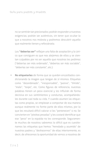 [ 2 6 ]
Guía para padres y madres
no se sentirán tan presionados; podrán responder a nuestras
exigencias; podrán ser auténticos, sin tener que ocultar lo
que a nosotros nos molesta y podremos descubrir aquello
que realmente tienen y reforzárselo.
Los “deberías ser” reflejan una falta de aceptación y lo úni-
co que consiguen es que nos alejemos de ellos y se sien-
tan culpables por no ser aquello que nosotros les pedimos
(“deberías ser más ordenado”, “deberías ser más sociable”,
“deberías ser más constante”, etc.).
•	 No etiquetarles de forma que se queden encasillados con-
dicionando la imagen que tengan de sí mismos. Etiquetas
como “desordenado”, “irresponsable”, “pasivo”, “tímido”,
“malo”, “torpe”, etc. Como figuras de referencia, nuestras
palabras tienen un peso esencial y les influirán de forma
decisiva en sus sentimientos y conductas, acompañándo-
les durante casi toda su vida. Y cuando asumen las etique-
tas como propias, se empiezan a comportar de esa manera
aunque realmente no forme parte de ellos mismos, por lo
que les resultará difícil valorar si les “pertenecen” o no. Se
convierten en “piedras pesadas” y les costará identificar que
ese “peso” en la espalda no les corresponde. Seguramen-
te muchos de nosotros sabremos lo difícil que es cuestio-
narnos las etiquetas que hemos “heredado y asumido” de
nuestros padres y “deshacernos” de ellas interiormente, es
decir, de ofrecernos la oportunidad de vernos a nosotros de
 