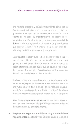 [ 2 7 ]
Cómo promover la autoestima de nuestros hijos e hijas
una manera diferente y descubrir realmente cómo somos.
Esta forma de relacionarnos con nuestros hijos e hijas eti-
quetando, es una práctica asumida muchas veces sin darnos
cuenta, por no saber su importancia y no conocer otra for-
ma de hacerlo. Por ello, tenemos ahora la oportunidad de
liberar a nuestros hijos e hijas de nuestras propias etiquetas
que podrían encasillar y dificultar la imagen que tienen de sí
mismos y perjudicar seriamente su autoestima.
Las etiquetas se crean cuando hacemos referencia a su per-
sona, lo que dificulta que puedan cambiarlo y, por tanto,
genera más culpabilidad e indefensión. Por ello, hemos de
hacer referencia a su conducta, que es aquello que sí pue-
den cambiar. Por ejemplo, “has dejado tu habitación desor-
denada” en vez de “eres un desordenado”.
También es importante que les ofrezcamos nuevas oportuni-
dades para que puedan verse de manera diferente y facilitar
una nueva imagen de sí mismos. Por ejemplo, con una pro-
puesta “me podrías ayudar a ordenar el trastero”. Asimismo,
reforzando las conductas que les liberen de estas etiquetas.
•	 Necesitan que valoremos como son, no solo que les acepte-
mos, para sentirse especiales por ser quienes son, indepen-
dientemente de su comportamiento.
•	 Respetar, dar espacio a sus diferencias y a sus opiniones
y sentimientos, dándoles valor. Esto les ayudará también a
 