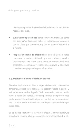 [ 2 8 ]
Guía para padres y madres
tolerar y aceptar las diferencias de los demás, sin verse ame-
nazadas por ellas.
•	 Evitar las comparaciones, tanto con sus hermanos/as como
con amigos/as. Cada uno debe ser valorado por como es,
por las cosas que puede hacer y por los avances respecto a
sí mismo.
•	 Respetar su ritmo de crecimiento, que se sientan libres
para crecer a su ritmo, sintiendo que lo respetamos y no les
presionamos para hacer cosas antes de tiempo. Podemos
presentarles estímulos y experiencias nuevas y atractivas
cuando estén preparados para afrontarlas.
1.5. Dedicarles tiempo especial de calidad
Si no les dedicamos un tiempo especial de calidad nuestras in-
tenciones, deseos y propósitos, se quedarán “sobre el papel” y
evidentemente no les llegarán. Todo lo anterior solo se puede
hacer a través del tiempo. Solo compartiendo tiempo con ellos
podremos crear un vínculo, expresar nuestro afecto, comunicar-
nos con ellos y educar. Eso sí, será más importante la calidad que
la cantidad.
La calidad la aportamos a través del afecto, la comunicación, la
escucha, la empatía, el respeto, nuestra incondicionalidad, la ob-
 