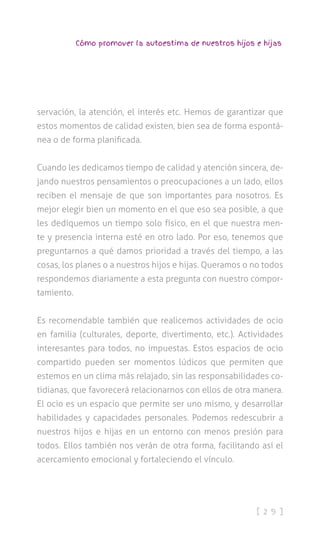 [ 2 9 ]
Cómo promover la autoestima de nuestros hijos e hijas
servación, la atención, el interés etc. Hemos de garantizar que
estos momentos de calidad existen, bien sea de forma espontá-
nea o de forma planificada.
Cuando les dedicamos tiempo de calidad y atención sincera, de-
jando nuestros pensamientos o preocupaciones a un lado, ellos
reciben el mensaje de que son importantes para nosotros. Es
mejor elegir bien un momento en el que eso sea posible, a que
les dediquemos un tiempo solo físico, en el que nuestra men-
te y presencia interna esté en otro lado. Por eso, tenemos que
preguntarnos a qué damos prioridad a través del tiempo, a las
cosas, los planes o a nuestros hijos e hijas. Queramos o no todos
respondemos diariamente a esta pregunta con nuestro compor-
tamiento.
Es recomendable también que realicemos actividades de ocio
en familia (culturales, deporte, divertimento, etc.). Actividades
interesantes para todos, no impuestas. Estos espacios de ocio
compartido pueden ser momentos lúdicos que permiten que
estemos en un clima más relajado, sin las responsabilidades co-
tidianas, que favorecerá relacionarnos con ellos de otra manera.
El ocio es un espacio que permite ser uno mismo, y desarrollar
habilidades y capacidades personales. Podemos redescubrir a
nuestros hijos e hijas en un entorno con menos presión para
todos. Ellos también nos verán de otra forma, facilitando así el
acercamiento emocional y fortaleciendo el vínculo.
 