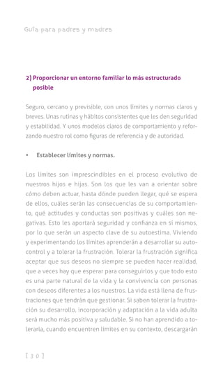 [ 3 0 ]
Guía para padres y madres
2) Proporcionar un entorno familiar lo más estructurado
posible
Seguro, cercano y previsible, con unos límites y normas claros y
breves. Unas rutinas y hábitos consistentes que les den seguridad
y estabilidad. Y unos modelos claros de comportamiento y refor-
zando nuestro rol como figuras de referencia y de autoridad.
•	 Establecer límites y normas.
Los límites son imprescindibles en el proceso evolutivo de
nuestros hijos e hijas. Son los que les van a orientar sobre
cómo deben actuar, hasta dónde pueden llegar, qué se espera
de ellos, cuáles serán las consecuencias de su comportamien-
to, qué actitudes y conductas son positivas y cuáles son ne-
gativas. Esto les aportará seguridad y confianza en sí mismos,
por lo que serán un aspecto clave de su autoestima. Viviendo
y experimentando los límites aprenderán a desarrollar su auto-
control y a tolerar la frustración. Tolerar la frustración significa
aceptar que sus deseos no siempre se pueden hacer realidad,
que a veces hay que esperar para conseguirlos y que todo esto
es una parte natural de la vida y la convivencia con personas
con deseos diferentes a los nuestros. La vida está llena de frus-
traciones que tendrán que gestionar. Si saben tolerar la frustra-
ción su desarrollo, incorporación y adaptación a la vida adulta
será mucho más positiva y saludable. Si no han aprendido a to-
lerarla, cuando encuentren límites en su contexto, descargarán
 