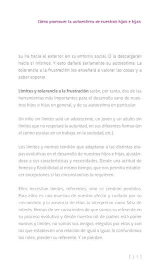 [ 3 1 ]
Cómo promover la autoestima de nuestros hijos e hijas
su ira hacia el exterior, en su entorno social. O la descargarán
hacia sí mismos. Y esto dañará seriamente su autoestima. La
tolerancia a la frustración les enseñará a valorar las cosas y a
saber esperar.
Límites y tolerancia a la frustración serán, por tanto, dos de las
herramientas más importantes para el desarrollo sano de nues-
tros hijos e hijas en general, y de su autoestima en particular.
Un niño sin límites será un adolescente, un joven y un adulto sin
límites que no respetará la autoridad, en sus diferentes formas (en
el centro escolar, en un trabajo, en la sociedad, etc.).
Los límites y normas tendrán que adaptarse a las distintas eta-
pas evolutivas en el desarrollo de nuestros hijos e hijas, ajustán-
dose a sus características y necesidades. Desde una actitud de
firmeza y flexibilidad al mismo tiempo, que nos permita estable-
cer excepciones si las circunstancias lo requieren.
Ellos necesitan límites, referentes, sino se sentirán perdidos.
Para ellos es una muestra de nuestro afecto y cuidado por su
crecimiento y la ausencia de ellos la interpretan como falta de
interés. Hemos de ser conscientes de que somos su referente en
su proceso evolutivo y desde nuestro rol de padres está poner
normas y límites, no somos sus amigos, elegidos por ellos y con
los que establecen una relación de igual a igual. Si confundimos
los roles, pierden su referente. Y se pierden.
 