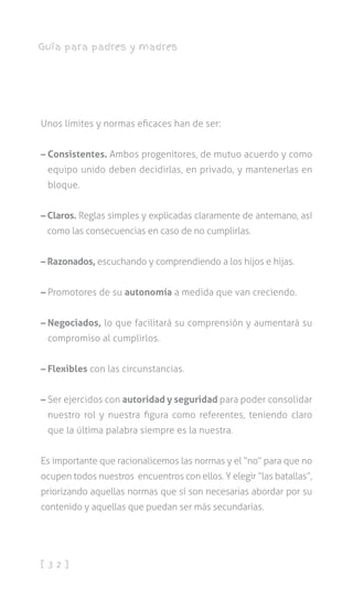 [ 3 2 ]
Guía para padres y madres
Unos límites y normas eficaces han de ser:
– Consistentes. Ambos progenitores, de mutuo acuerdo y como
equipo unido deben decidirlas, en privado, y mantenerlas en
bloque.
– Claros. Reglas simples y explicadas claramente de antemano, así
como las consecuencias en caso de no cumplirlas.
– Razonados, escuchando y comprendiendo a los hijos e hijas.
– Promotores de su autonomía a medida que van creciendo.
– Negociados, lo que facilitará su comprensión y aumentará su
compromiso al cumplirlos.
– Flexibles con las circunstancias.
– Ser ejercidos con autoridad y seguridad para poder consolidar
nuestro rol y nuestra figura como referentes, teniendo claro
que la última palabra siempre es la nuestra.
Es importante que racionalicemos las normas y el “no” para que no
ocupen todos nuestros encuentros con ellos. Y elegir “las batallas”,
priorizando aquellas normas que sí son necesarias abordar por su
contenido y aquellas que puedan ser más secundarias.
 