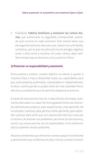 [ 3 3 ]
Cómo promover la autoestima de nuestros hijos e hijas
•	 Establecer hábitos familiares y mantener las rutinas dia-
rias, que aumentarán su seguridad y tranquilidad, sabien-
do qué ocurrirá en cada momento. Esto evitará tener que
perseguirles todos los días para que realicen las actividades
cotidianas, por lo que nos ahorrará mucha energía negativa,
tanto a ellos como a nosotros. En estas rutinas, dejar tam-
bién tiempo para el descanso, ocio y ejercicio físico.
3) Potenciar su responsabilidad y autonomía
Como padres y madres, nuestro objetivo es educar y ayudar a
nuestros hijos e hijas a desarrollar todas sus capacidades para
que sean personas autónomas, responsables e independientes,
es decir, construyan de su propio estilo de vida saludable física,
afectiva y socialmente que les permita adaptarse al entorno.
A través de este proceso han de ir adquiriendo una mayor auto-
nomía adecuada a su edad. De forma gradual hemos de ofrecer-
les libertad para explorar, para experimentar, para aprender de
sus propias vivencias, para abrirse a otras personas, para apren-
der a pensar, para sentir que son capaces de hacer las cosas por
sí mismos, de resolver sus problemas, de tomar sus decisiones y
asumir sus consecuencias, de ser responsables. A ser autónomo
solo se aprende siendo autónomo.
Nosotros tendremos que ofrecerles nuestro apoyo incondicional
y demostrarles que confiamos en ellos, incluso cuando no hacen
 
