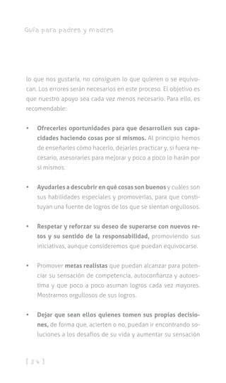 [ 3 4 ]
Guía para padres y madres
lo que nos gustaría, no consiguen lo que quieren o se equivo-
can. Los errores serán necesarios en este proceso. El objetivo es
que nuestro apoyo sea cada vez menos necesario. Para ello, es
recomendable:
•	 Ofrecerles oportunidades para que desarrollen sus capa-
cidades haciendo cosas por sí mismos. Al principio hemos
de enseñarles cómo hacerlo, dejarles practicar y, si fuera ne-
cesario, asesorarles para mejorar y poco a poco lo harán por
sí mismos.
•	 Ayudarles a descubrir en qué cosas son buenos y cuáles son
sus habilidades especiales y promoverlas, para que consti-
tuyan una fuente de logros de los que se sientan orgullosos.
•	 Respetar y reforzar su deseo de superarse con nuevos re-
tos y su sentido de la responsabilidad, promoviendo sus
iniciativas, aunque consideremos que puedan equivocarse.
•	 Promover metas realistas que puedan alcanzar para poten-
ciar su sensación de competencia, autoconfianza y autoes-
tima y que poco a poco asuman logros cada vez mayores.
Mostrarnos orgullosos de sus logros.
•	 Dejar que sean ellos quienes tomen sus propias decisio-
nes, de forma que, acierten o no, puedan ir encontrando so-
luciones a los desafíos de su vida y aumentar su sensación
 