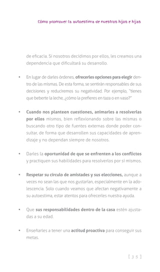 [ 3 5 ]
Cómo promover la autoestima de nuestros hijos e hijas
de eficacia. Si nosotros decidimos por ellos, les creamos una
dependencia que dificultará su desarrollo.
•	 En lugar de darles órdenes, ofrecerles opciones para elegir den-
tro de las mismas. De esta forma, se sentirán responsables de sus
decisiones y reduciremos su negatividad. Por ejemplo, “tienes
que beberte la leche, ¿cómo la prefieres en taza o en vaso?”
•	 Cuando nos planteen cuestiones, animarles a resolverlas
por ellos mismos, bien reflexionando sobre las mismas o
buscando otro tipo de fuentes externas donde poder con-
sultar, de forma que desarrollen sus capacidades de apren-
dizaje y no dependan siempre de nosotros.
•	 Darles la oportunidad de que se enfrenten a los conflictos
y practiquen sus habilidades para resolverlos por sí mismos.
•	 Respetar su círculo de amistades y sus elecciones, aunque a
veces no sean las que nos gustarían, especialmente en la ado-
lescencia. Solo cuando veamos que afectan negativamente a
su autoestima, estar atentos para ofrecerles nuestra ayuda.
•	 Que sus responsabilidades dentro de la casa estén ajusta-
das a su edad.
•	 Enseñarles a tener una actitud proactiva para conseguir sus
metas.
 