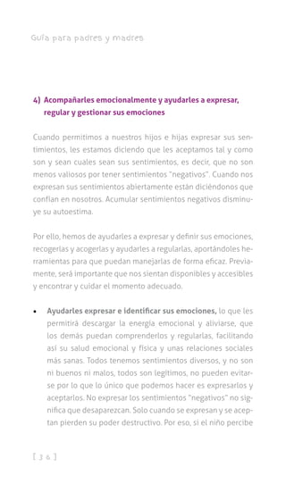 [ 3 6 ]
Guía para padres y madres
4) Acompañarles emocionalmente y ayudarles a expresar,
regular y gestionar sus emociones
Cuando permitimos a nuestros hijos e hijas expresar sus sen-
timientos, les estamos diciendo que les aceptamos tal y como
son y sean cuales sean sus sentimientos, es decir, que no son
menos valiosos por tener sentimientos “negativos”. Cuando nos
expresan sus sentimientos abiertamente están diciéndonos que
confían en nosotros. Acumular sentimientos negativos disminu-
ye su autoestima.
Por ello, hemos de ayudarles a expresar y definir sus emociones,
recogerlas y acogerlas y ayudarles a regularlas, aportándoles he-
rramientas para que puedan manejarlas de forma eficaz. Previa-
mente, será importante que nos sientan disponibles y accesibles
y encontrar y cuidar el momento adecuado.
•	 Ayudarles expresar e identificar sus emociones, lo que les
permitirá descargar la energía emocional y aliviarse, que
los demás puedan comprenderlos y regularlas, facilitando
así su salud emocional y física y unas relaciones sociales
más sanas. Todos tenemos sentimientos diversos, y no son
ni buenos ni malos, todos son legítimos, no pueden evitar-
se por lo que lo único que podemos hacer es expresarlos y
aceptarlos. No expresar los sentimientos “negativos” no sig-
nifica que desaparezcan. Solo cuando se expresan y se acep-
tan pierden su poder destructivo. Por eso, si el niño percibe
 