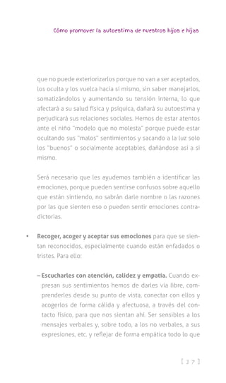 [ 3 7 ]
Cómo promover la autoestima de nuestros hijos e hijas
que no puede exteriorizarlos porque no van a ser aceptados,
los oculta y los vuelca hacia sí mismo, sin saber manejarlos,
somatizándolos y aumentando su tensión interna, lo que
afectará a su salud física y psíquica, dañará su autoestima y
perjudicará sus relaciones sociales. Hemos de estar atentos
ante el niño “modelo que no molesta” porque puede estar
ocultando sus “malos” sentimientos y sacando a la luz solo
los “buenos” o socialmente aceptables, dañándose así a sí
mismo.
Será necesario que les ayudemos también a identificar las
emociones, porque pueden sentirse confusos sobre aquello
que están sintiendo, no sabrán darle nombre o las razones
por las que sienten eso o pueden sentir emociones contra-
dictorias.
•	 Recoger, acoger y aceptar sus emociones para que se sien-
tan reconocidos, especialmente cuando están enfadados o
tristes. Para ello:
– Escucharles con atención, calidez y empatía. Cuando ex-
presan sus sentimientos hemos de darles vía libre, com-
prenderles desde su punto de vista, conectar con ellos y
acogerlos de forma cálida y afectuosa, a través del con-
tacto físico, para que nos sientan ahí. Ser sensibles a los
mensajes verbales y, sobre todo, a los no verbales, a sus
expresiones, etc. y reflejar de forma empática todo lo que
 