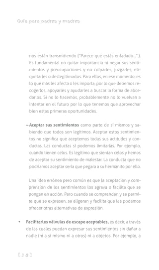 [ 3 8 ]
Guía para padres y madres
nos están transmitiendo (“Parece que estás enfadado…”.).
Es fundamental no quitar importancia ni negar sus senti-
mientos y preocupaciones y no culparles, juzgarles, eti-
quetarles o deslegitimarlos. Para ellos, en ese momento, es
lo que más les afecta o les importa, por lo que debemos re-
cogerlos, apoyarles y ayudarles a buscar la forma de abor-
darlos. Si no lo hacemos, probablemente no lo vuelvan a
intentar en el futuro por lo que tenemos que aprovechar
bien estas primeras oportunidades.
– Aceptar sus sentimientos como parte de sí mismos y sa-
biendo que todos son legítimos. Aceptar estos sentimien-
tos no significa que aceptemos todas sus actitudes y con-
ductas. Las conductas sí podemos limitarlas. Por ejemplo,
cuando tienen celos. Es legítimo que sientan celos y hemos
de aceptar su sentimiento de malestar. La conducta que no
podríamos aceptar sería que pegara a su hermanito por ello.
Una idea errónea pero común es que la aceptación y com-
prensión de los sentimientos los agrava o facilita que se
pongan en acción. Pero cuando se comprenden y se permi-
te que se expresen, se aligeran y facilita que les podamos
ofrecer otras alternativas de expresión.
•	 Facilitarles válvulas de escape aceptables, es decir, a través
de las cuales puedan expresar sus sentimientos sin dañar a
nadie (ni a sí mismo ni a otros) ni a objetos. Por ejemplo, a
 