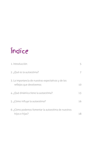 Índice
1. Introducción	 5
2. ¿Qué es la autoestima?	 7
3. La importancia de nuestras expectativas y de los
reflejos que devolvemos	 10
4. ¿Qué dinámica tiene la autoestima?	 13
5. ¿Cómo influye la autoestima?	 16
6. ¿Cómo podemos fomentar la autoestima de nuestros
hijos e hijas?	 18
 
