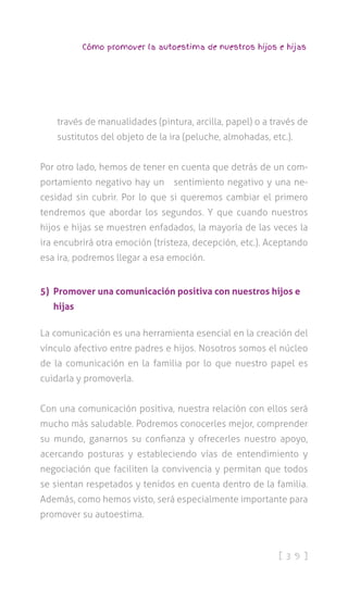 [ 3 9 ]
Cómo promover la autoestima de nuestros hijos e hijas
través de manualidades (pintura, arcilla, papel) o a través de
sustitutos del objeto de la ira (peluche, almohadas, etc.).
Por otro lado, hemos de tener en cuenta que detrás de un com-
portamiento negativo hay un sentimiento negativo y una ne-
cesidad sin cubrir. Por lo que si queremos cambiar el primero
tendremos que abordar los segundos. Y que cuando nuestros
hijos e hijas se muestren enfadados, la mayoría de las veces la
ira encubrirá otra emoción (tristeza, decepción, etc.). Aceptando
esa ira, podremos llegar a esa emoción.
5) Promover una comunicación positiva con nuestros hijos e
hijas
La comunicación es una herramienta esencial en la creación del
vínculo afectivo entre padres e hijos. Nosotros somos el núcleo
de la comunicación en la familia por lo que nuestro papel es
cuidarla y promoverla.
Con una comunicación positiva, nuestra relación con ellos será
mucho más saludable. Podremos conocerles mejor, comprender
su mundo, ganarnos su confianza y ofrecerles nuestro apoyo,
acercando posturas y estableciendo vías de entendimiento y
negociación que faciliten la convivencia y permitan que todos
se sientan respetados y tenidos en cuenta dentro de la familia.
Además, como hemos visto, será especialmente importante para
promover su autoestima.
 