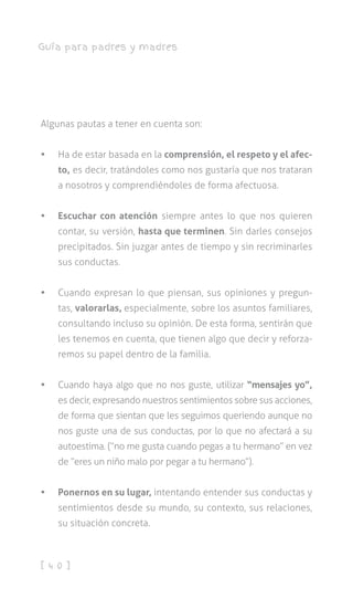 [ 4 0 ]
Guía para padres y madres
Algunas pautas a tener en cuenta son:
•	 Ha de estar basada en la comprensión, el respeto y el afec-
to, es decir, tratándoles como nos gustaría que nos trataran
a nosotros y comprendiéndoles de forma afectuosa.
•	 Escuchar con atención siempre antes lo que nos quieren
contar, su versión, hasta que terminen. Sin darles consejos
precipitados. Sin juzgar antes de tiempo y sin recriminarles
sus conductas.
•	 Cuando expresan lo que piensan, sus opiniones y pregun-
tas, valorarlas, especialmente, sobre los asuntos familiares,
consultando incluso su opinión. De esta forma, sentirán que
les tenemos en cuenta, que tienen algo que decir y reforza-
remos su papel dentro de la familia.
•	 Cuando haya algo que no nos guste, utilizar “mensajes yo”,
es decir, expresando nuestros sentimientos sobre sus acciones,
de forma que sientan que les seguimos queriendo aunque no
nos guste una de sus conductas, por lo que no afectará a su
autoestima. (“no me gusta cuando pegas a tu hermano” en vez
de “eres un niño malo por pegar a tu hermano”).
•	 Ponernos en su lugar, intentando entender sus conductas y
sentimientos desde su mundo, su contexto, sus relaciones,
su situación concreta.
 