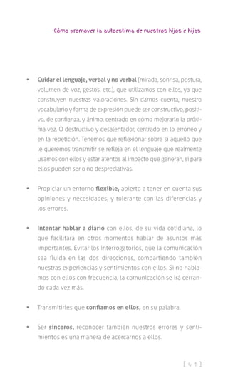 [ 4 1 ]
Cómo promover la autoestima de nuestros hijos e hijas
•	 Cuidar el lenguaje, verbal y no verbal (mirada, sonrisa, postura,
volumen de voz, gestos, etc.), que utilizamos con ellos, ya que
construyen nuestras valoraciones. Sin darnos cuenta, nuestro
vocabulario y forma de expresión puede ser constructivo, positi-
vo, de confianza, y ánimo, centrado en cómo mejorarlo la próxi-
ma vez. O destructivo y desalentador, centrado en lo erróneo y
en la repetición. Tenemos que reflexionar sobre si aquello que
le queremos transmitir se refleja en el lenguaje que realmente
usamos con ellos y estar atentos al impacto que generan, si para
ellos pueden ser o no despreciativas.
•	 Propiciar un entorno flexible, abierto a tener en cuenta sus
opiniones y necesidades, y tolerante con las diferencias y
los errores.
•	 Intentar hablar a diario con ellos, de su vida cotidiana, lo
que facilitará en otros momentos hablar de asuntos más
importantes. Evitar los interrogatorios, que la comunicación
sea fluida en las dos direcciones, compartiendo también
nuestras experiencias y sentimientos con ellos. Si no habla-
mos con ellos con frecuencia, la comunicación se irá cerran-
do cada vez más.
•	 Transmitirles que confiamos en ellos, en su palabra.
•	 Ser sinceros, reconocer también nuestros errores y senti-
mientos es una manera de acercarnos a ellos.
 