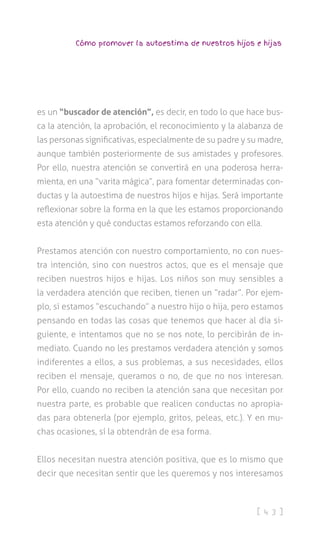 [ 4 3 ]
Cómo promover la autoestima de nuestros hijos e hijas
es un “buscador de atención”, es decir, en todo lo que hace bus-
ca la atención, la aprobación, el reconocimiento y la alabanza de
las personas significativas, especialmente de su padre y su madre,
aunque también posteriormente de sus amistades y profesores.
Por ello, nuestra atención se convertirá en una poderosa herra-
mienta, en una “varita mágica”, para fomentar determinadas con-
ductas y la autoestima de nuestros hijos e hijas. Será importante
reflexionar sobre la forma en la que les estamos proporcionando
esta atención y qué conductas estamos reforzando con ella.
Prestamos atención con nuestro comportamiento, no con nues-
tra intención, sino con nuestros actos, que es el mensaje que
reciben nuestros hijos e hijas. Los niños son muy sensibles a
la verdadera atención que reciben, tienen un “radar”. Por ejem-
plo, si estamos “escuchando” a nuestro hijo o hija, pero estamos
pensando en todas las cosas que tenemos que hacer al día si-
guiente, e intentamos que no se nos note, lo percibirán de in-
mediato. Cuando no les prestamos verdadera atención y somos
indiferentes a ellos, a sus problemas, a sus necesidades, ellos
reciben el mensaje, queramos o no, de que no nos interesan.
Por ello, cuando no reciben la atención sana que necesitan por
nuestra parte, es probable que realicen conductas no apropia-
das para obtenerla (por ejemplo, gritos, peleas, etc.). Y en mu-
chas ocasiones, sí la obtendrán de esa forma.
Ellos necesitan nuestra atención positiva, que es lo mismo que
decir que necesitan sentir que les queremos y nos interesamos
 