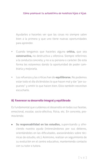 [ 4 5 ]
Cómo promover la autoestima de nuestros hijos e hijas
Ayudarles a hacerles ver que las cosas no siempre salen
bien a la primera y que uno tiene nuevas oportunidades
para aprender.
•	 Cuando tengamos que hacerles alguna crítica, que sea
constructiva, no destructiva u ofensiva. Siempre referirnos
a la conducta concreta, y no a su persona o carácter. De esta
forma les estaremos dando la oportunidad de poder cam-
biarla y mejorarla.
•	 Los refuerzos y las críticas han de equilibrarse. No podemos
estar todo el día diciéndoles lo que hacen mal y dar “por su-
puesto” y omitir lo que hacen bien. Ellos también necesitan
escucharlo.
8) Favorecer su desarrollo integral y equilibrado
Es fundamental que cuidemos el desarrollo en todas sus facetas,
emocional, escolar, socio-afectiva, física, etc. En concreto, pro-
moviendo:
•	 Su responsabilidad en los estudios, supervisando y ofre-
ciendo nuestra ayuda (interesándonos por sus deberes,
orientándoles en las dificultades, asesorándoles sobre téc-
nicas de estudio, etc.). Asimismo, realizar un seguimiento de
su evolución en el centro educativo, manteniendo contacto
con su tutor o tutora.
 