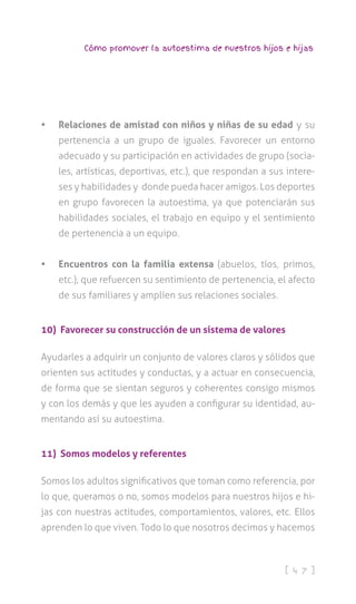 [ 4 7 ]
Cómo promover la autoestima de nuestros hijos e hijas
•	 Relaciones de amistad con niños y niñas de su edad y su
pertenencia a un grupo de iguales. Favorecer un entorno
adecuado y su participación en actividades de grupo (socia-
les, artísticas, deportivas, etc.), que respondan a sus intere-
ses y habilidades y donde pueda hacer amigos. Los deportes
en grupo favorecen la autoestima, ya que potenciarán sus
habilidades sociales, el trabajo en equipo y el sentimiento
de pertenencia a un equipo.
•	 Encuentros con la familia extensa (abuelos, tíos, primos,
etc.), que refuercen su sentimiento de pertenencia, el afecto
de sus familiares y amplíen sus relaciones sociales.
10) Favorecer su construcción de un sistema de valores
Ayudarles a adquirir un conjunto de valores claros y sólidos que
orienten sus actitudes y conductas, y a actuar en consecuencia,
de forma que se sientan seguros y coherentes consigo mismos
y con los demás y que les ayuden a configurar su identidad, au-
mentando así su autoestima.
11) Somos modelos y referentes
Somos los adultos significativos que toman como referencia, por
lo que, queramos o no, somos modelos para nuestros hijos e hi-
jas con nuestras actitudes, comportamientos, valores, etc. Ellos
aprenden lo que viven. Todo lo que nosotros decimos y hacemos
 