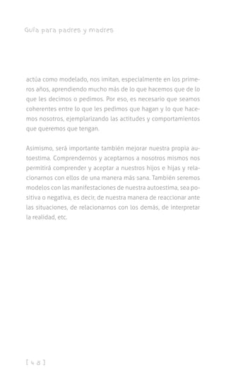 [ 4 8 ]
Guía para padres y madres
actúa como modelado, nos imitan, especialmente en los prime-
ros años, aprendiendo mucho más de lo que hacemos que de lo
que les decimos o pedimos. Por eso, es necesario que seamos
coherentes entre lo que les pedimos que hagan y lo que hace-
mos nosotros, ejemplarizando las actitudes y comportamientos
que queremos que tengan.
Asimismo, será importante también mejorar nuestra propia au-
toestima. Comprendernos y aceptarnos a nosotros mismos nos
permitirá comprender y aceptar a nuestros hijos e hijas y rela-
cionarnos con ellos de una manera más sana. También seremos
modelos con las manifestaciones de nuestra autoestima, sea po-
sitiva o negativa, es decir, de nuestra manera de reaccionar ante
las situaciones, de relacionarnos con los demás, de interpretar
la realidad, etc.
 