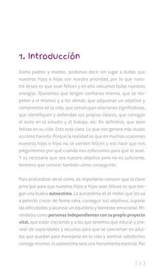 [ 5 ]
1. Introducción
Como padres y madres, podemos decir sin lugar a dudas que
nuestros hijos e hijas son nuestra prioridad, por lo que nues-
tro deseo es que sean felices y en ello volcamos todas nuestras
energías. Queremos que tengan confianza interna, que se res-
peten a sí mismos y a los demás, que adquieran un objetivo y
compromiso en la vida, que construyan relaciones significativas,
que identifiquen y defiendan sus propios valores, que consigan
el éxito en el estudio y el trabajo, etc. En definitiva, que sean
felices en su vida. Esto está claro. Lo que nos genera más dudas
es cómo hacerlo. Porque la realidad es que en muchas ocasiones
nuestros hijos e hijas no se sienten felices y eso hace que nos
preguntemos por qué cuando nos esforzamos para que lo sean.
Y es necesario que sea nuestro objetivo pero no es suficiente,
tenemos que conocer también cómo conseguirlo.
Para profundizar en el cómo, es importante conocer que la clave
principal para que nuestros hijos e hijas sean felices es que ten-
gan una buena autoestima. La autoestima es el motor que les va
a permitir crecer de forma sana, conseguir sus objetivos, superar
las dificultades y alcanzar un equilibrio y bienestar emocional. Mi-
rándoles como personas independientes con su propio proyecto
vital, que están creciendo y a los que tenemos que educar y pro-
veer de capacidades y recursos para que se conviertan en adul-
tos que puedan para manejarse en la vida y sentirse satisfechos
consigo mismos, la autoestima será una herramienta esencial. Por
 