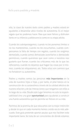 [ 6 ]
Guía para padres y madres
ello, la clave de nuestro éxito como padres y madres estará en
ayudarles a desarrollar altos niveles de autoestima. Es el mejor
regalo que les podemos hacer. Para que sean felices y disfruten
tanto en su infancia y adolescencia como en su etapa adulta.
Cuando les sobreprotegemos, cuando no les ponemos límites o
no los mantenemos, cuando no les escuchamos, cuando com-
pensamos la falta de tiempo con regalos, cuando les exigimos
demasiado, cuando somos demasiado autoritarios o demasiado
permisivos, cuando queremos que sean como a nosotros nos
gustaría que fueran, cuando les criticamos más de lo que les
reforzamos, cuando no dejamos que hagan las cosas por sí mis-
mos, cuando les etiquetamos, etc. Todos ellos son caminos que
no fortalecen su autoestima.
Padres y madres somos las personas más importantes en la
vida de nuestros hijos e hijas, y por tanto, el pilar básico en la
construcción de su autoestima a través de la calidad afectiva de
nuestra relación y de las interacciones que tengamos con ellos a
lo largo de su vida. Desde este lugar tenemos no solo la respon-
sabilidad sino una gran oportunidad para ayudarles a construir
una fuerte autoestima que les permita ser felices en su vida.
Partimos de la premisa de que educamos con la mejor intención
y desde lo que en cada momento hemos creído era lo más ade-
cuado. Este guía pretende aportar pautas que nos faciliten esta
importante tarea. Se trata de ser conscientes de dónde estamos
 