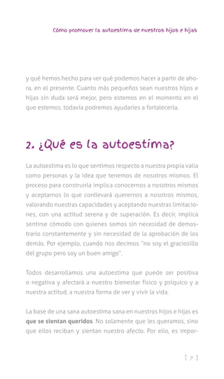 [ 7 ]
Cómo promover la autoestima de nuestros hijos e hijas
y qué hemos hecho para ver qué podemos hacer a partir de aho-
ra, en el presente. Cuanto más pequeños sean nuestros hijos e
hijas sin duda será mejor, pero estemos en el momento en el
que estemos, todavía podremos ayudarles a fortalecerla.
2. ¿Qué es la autoestima?
La autoestima es lo que sentimos respecto a nuestra propia valía
como personas y la idea que tenemos de nosotros mismos. El
proceso para construirla implica conocernos a nosotros mismos
y aceptarnos lo que conllevará querernos a nosotros mismos,
valorando nuestras capacidades y aceptando nuestras limitacio-
nes, con una actitud serena y de superación. Es decir, implica
sentirse cómodo con quienes somos sin necesidad de demos-
trarlo constantemente y sin necesidad de la aprobación de los
demás. Por ejemplo, cuando nos decimos “no soy el graciosillo
del grupo pero soy un buen amigo”.
Todos desarrollamos una autoestima que puede ser positiva
o negativa y afectará a nuestro bienestar físico y psíquico y a
nuestra actitud, a nuestra forma de ver y vivir la vida.
La base de una sana autoestima sana en nuestros hijos e hijas es
que se sientan queridos. No solamente que les queramos, sino
que ellos reciban y sientan nuestro afecto. Por ello, es impor-
 