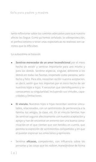 [ 8 ]
Guía para padres y madres
tante reflexionar sobre los caminos adecuados para que nuestro
afecto les llegue. Como ya hemos señalado, la sobreprotección,
el perfeccionismo o tener unas expectativas no realistas son ca-
minos que lo dificultan.
La autoestima se basa en:
•	 Sentirse merecedor de un amor incondicional por el mero
hecho de existir y sentirse importante para uno mismo y
para los demás. Sentirse especial, singular, diferente a los
demás en todas las facetas, respetado como persona, satis-
fecho y feliz. Para ello, necesitan recibir nuestra aceptación,
es decir, sentir que nos importan por el mero hecho de ser
nuestros hijos e hijas. Y necesitan que identifiquemos y re-
conozcamos su singularidad, incluyendo sus virtudes, capa-
cidades y limitaciones.
•	 El vínculo. Nuestros hijos e hijas necesitan sentirse vincu-
lados, relacionados, con un sentimiento de pertenencia a la
familia, los amigos, la clase, etc. En el vínculo familiar, han
de sentirse seguros afectivamente con nuestra aceptación y
apoyo y han de encontrar un entorno con una buena comu-
nicación en el que sientan que son tenidos en cuenta, que
permita la expresión de sentimientos compartidos y en que
el puedan expresar sus emociones y opiniones.
•	 Sentirse eficaces, competentes, con influencia sobre las
personas y las cosas que les rodean, manejándose de forma
 