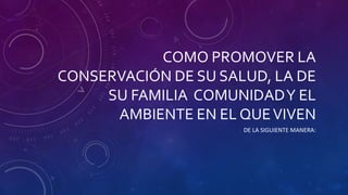 COMO PROMOVER LA
CONSERVACIÓN DE SU SALUD, LA DE
SU FAMILIA COMUNIDADY EL
AMBIENTE EN EL QUEVIVEN
DE LA SIGUIENTE MANERA:
 