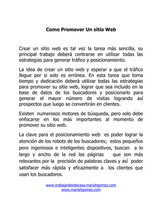 Como Promover Un sitio Web


Crear un sitio web es tal vez la tarea más sencilla, su
principal trabajo deberá centrarse en utilizar todas las
estrategias para generar tráfico y posicionamiento.
La idea de crear un sitio web y esperar a que el tráfico
llegue por si solo es errónea. En esta tarea que toma
tiempo y dedicación deberá utilizar todas las estrategias
para promover su sitio web, lograr que sea incluido en la
base de datos de los buscadores y posicionarlo para
generar el mayor número de visitas logrando así
prospectos que luego se convertirán en clientes.
Existen numerosos motores de búsqueda, pero solo debe
enfocarse en los más importantes al momento de
promover su sitio web.
La clave para el posicionamiento web es poder lograr la
atención de los robots de los buscadores; estos pequeños
pero ingeniosos e inteligentes dispositivos, buscan a lo
largo y ancho de la red las páginas         que son más
relevantes por la precisión de palabras claves y así poder
satisfacer más rápida y eficazmente a los clientes que
usan los buscadores.

            www.trabajardesdecasa.mariahgomez.com
                    www.mariahgomez.com
 