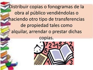 Distribuir copias o fonogramas de la
obra al público vendiéndolas o
haciendo otro tipo de transferencias
de propiedad tales como
alquilar, arrendar o prestar dichas
copias.
 