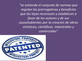 “se entiende el conjunto de normas que
regulan las prerrogativas y beneficios
que las leyes reconocen y establecen a
favor de los autores y de sus
causahabientes por la creación de obras
artísticas, científicas, industriales y
comerciales”
 