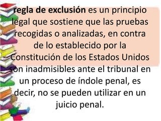 regla de exclusión es un principio
legal que sostiene que las pruebas
recogidas o analizadas, en contra
de lo establecido por la
Constitución de los Estados Unidos
son inadmisibles ante el tribunal en
un proceso de índole penal, es
decir, no se pueden utilizar en un
juicio penal.
 